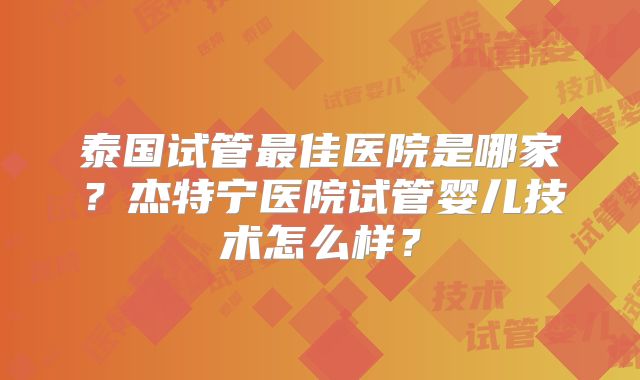 泰国试管最佳医院是哪家?杰特宁医院试管婴儿技术怎么样?