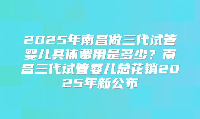 2025年南昌做三代试管婴儿具体费用是多少?南昌三代试管婴儿总花销2025年新公布