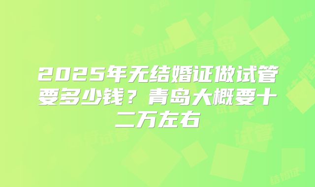 2025年无结婚证做试管要多少钱?青岛大概要十二万左右