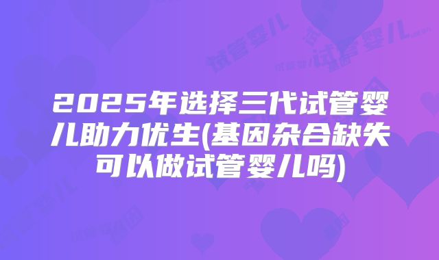 2025年选择三代试管婴儿助力优生(基因杂合缺失可以做试管婴儿吗)