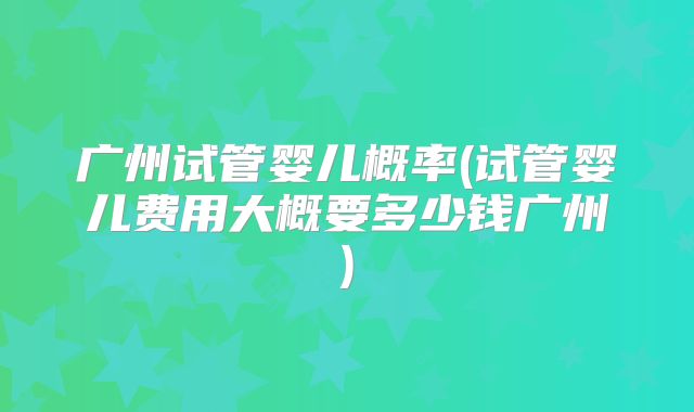 广州试管婴儿概率(试管婴儿费用大概要多少钱广州)