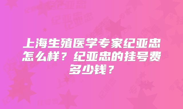 上海生殖医学专家纪亚忠怎么样?纪亚忠的挂号费多少钱?