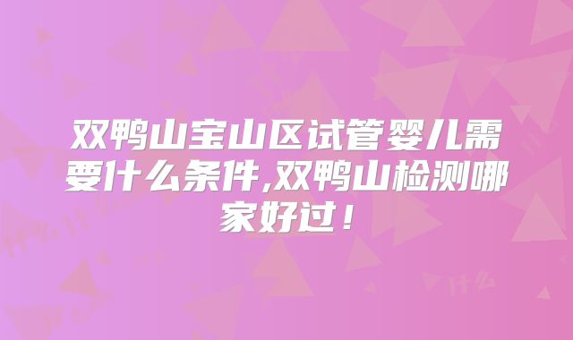 双鸭山宝山区试管婴儿需要什么条件,双鸭山检测哪家好过！