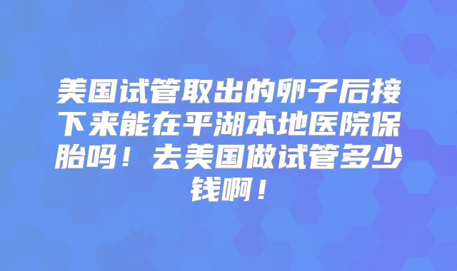 美国试管取出的卵子后接下来能在平湖本地医院保胎吗!去美国做试管多少钱啊!