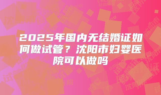 2025年国内无结婚证如何做试管？沈阳市妇婴医院可以做吗