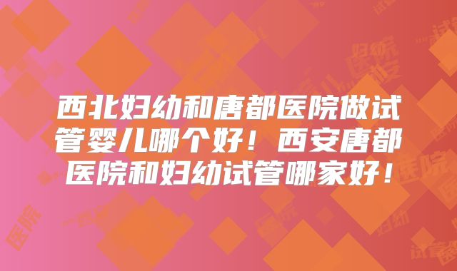 西北妇幼和唐都医院做试管婴儿哪个好！西安唐都医院和妇幼试管哪家好！