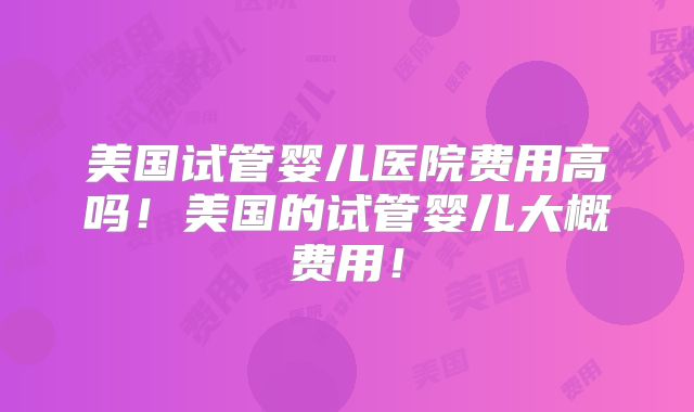 美国试管婴儿医院费用高吗！美国的试管婴儿大概费用！