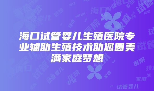 海口试管婴儿生殖医院专业辅助生殖技术助您圆美满家庭梦想