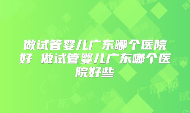 做试管婴儿广东哪个医院好 做试管婴儿广东哪个医院好些