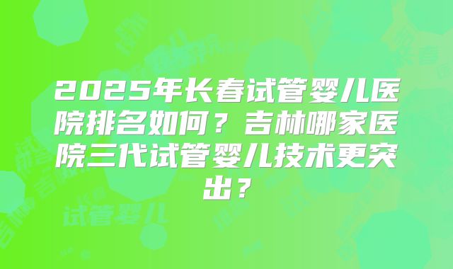 2025年长春试管婴儿医院排名如何？吉林哪家医院三代试管婴儿技术更突出？