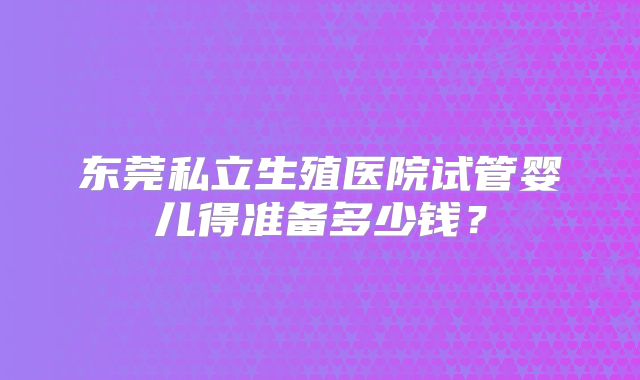 东莞私立生殖医院试管婴儿得准备多少钱？