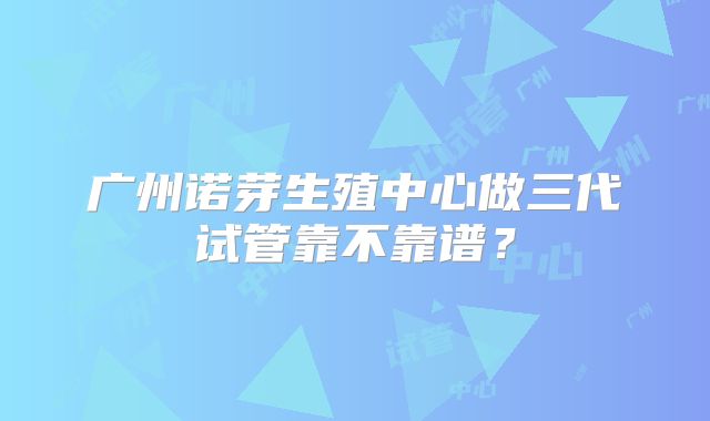 广州诺芽生殖中心做三代试管靠不靠谱?