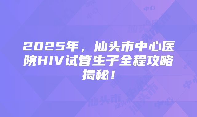 2025年，汕头市中心医院HIV试管生子全程攻略揭秘！