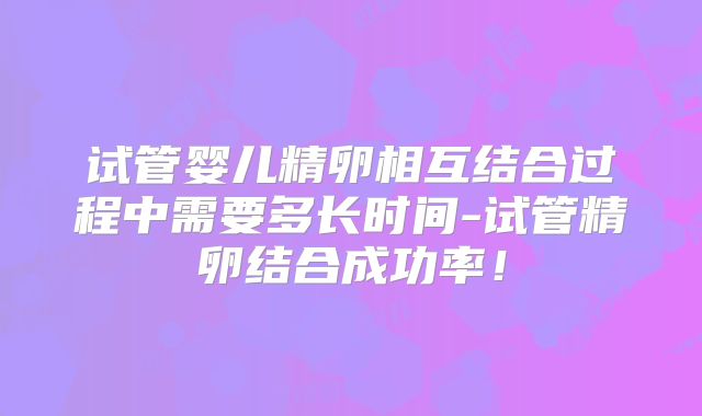 试管婴儿精卵相互结合过程中需要多长时间-试管精卵结合成功率！