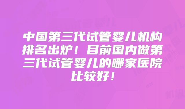 中国第三代试管婴儿机构排名出炉！目前国内做第三代试管婴儿的哪家医院比较好！