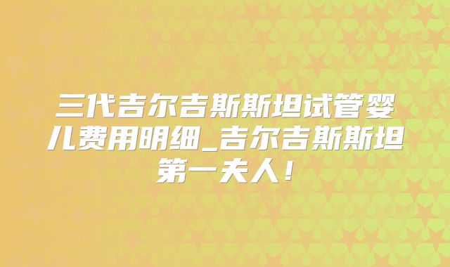 三代吉尔吉斯斯坦试管婴儿费用明细_吉尔吉斯斯坦第一夫人！