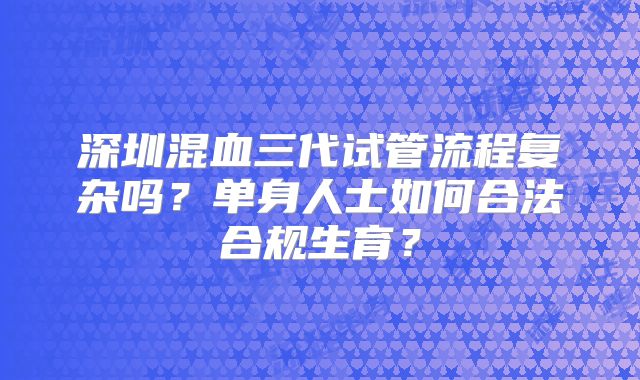 深圳混血三代试管流程复杂吗？单身人士如何合法合规生育？