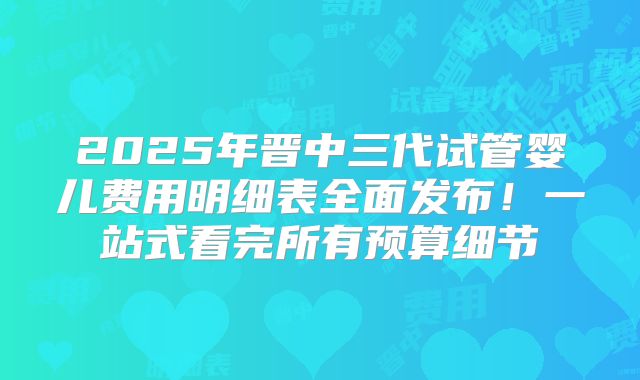 2025年晋中三代试管婴儿费用明细表全面发布！一站式看完所有预算细节