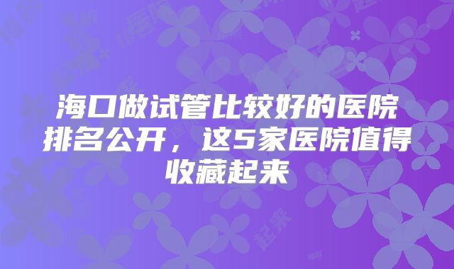 海口做试管比较好的医院排名公开，这5家医院值得收藏起来