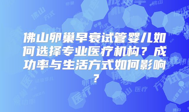 佛山卵巢早衰试管婴儿如何选择专业医疗机构？成功率与生活方式如何影响？