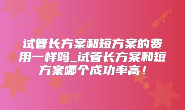 试管长方案和短方案的费用一样吗_试管长方案和短方案哪个成功率高！
