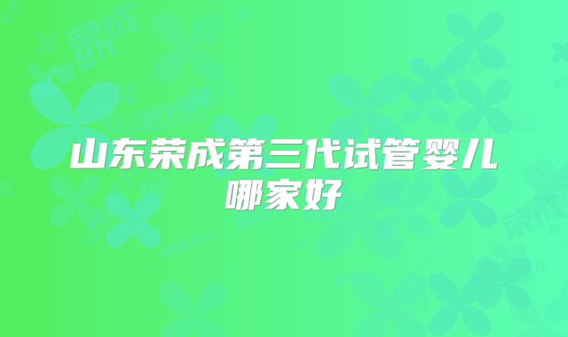 山东荣成第三代试管婴儿哪家好