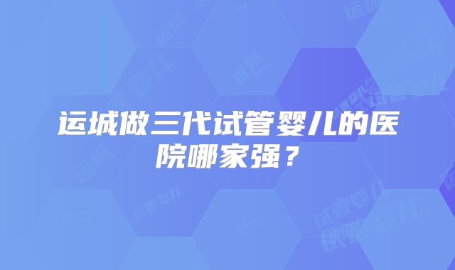 运城做三代试管婴儿的医院哪家强？