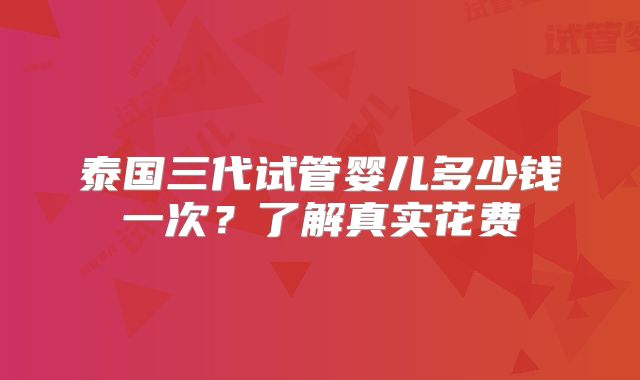 泰国三代试管婴儿多少钱一次？了解真实花费