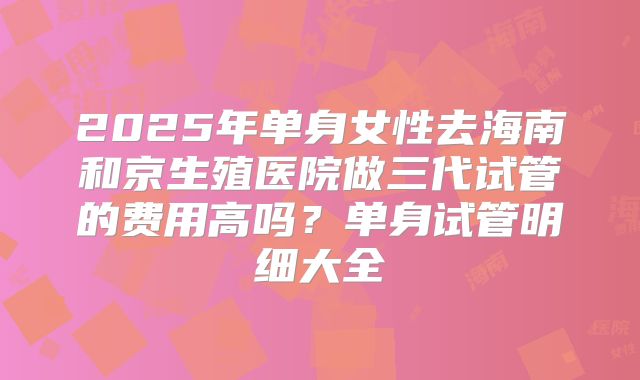 2025年单身女性去海南和京生殖医院做三代试管的费用高吗？单身试管明细大全