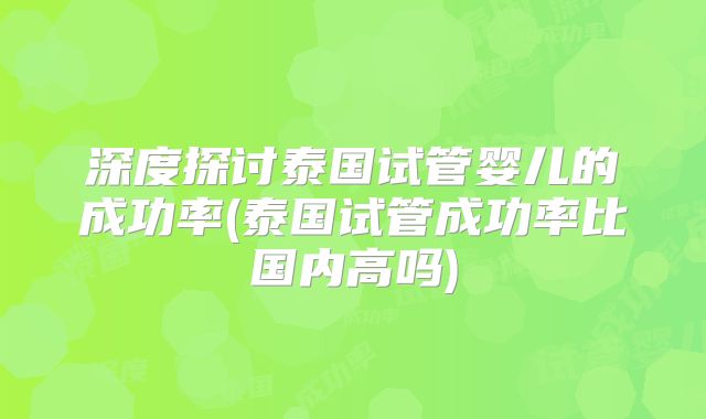 深度探讨泰国试管婴儿的成功率(泰国试管成功率比国内高吗)