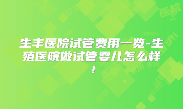 生丰医院试管费用一览-生殖医院做试管婴儿怎么样！
