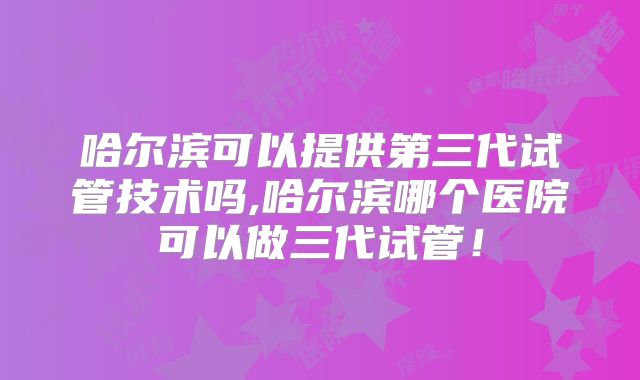 哈尔滨可以提供第三代试管技术吗,哈尔滨哪个医院可以做三代试管！