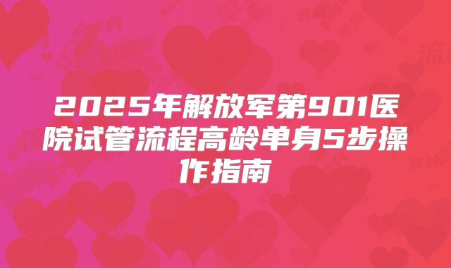 2025年解放军第901医院试管流程高龄单身5步操作指南