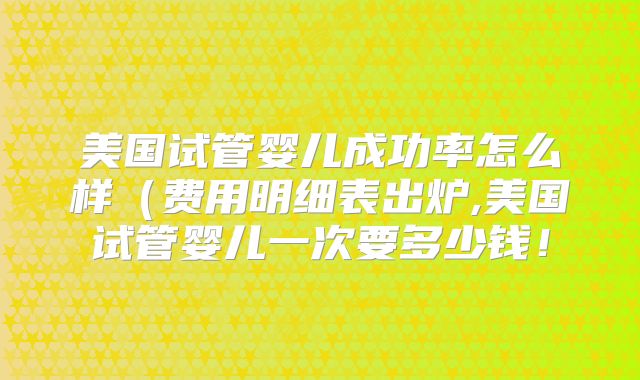 美国试管婴儿成功率怎么样（费用明细表出炉,美国试管婴儿一次要多少钱！