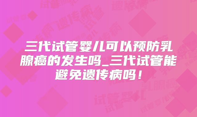 三代试管婴儿可以预防乳腺癌的发生吗_三代试管能避免遗传病吗！