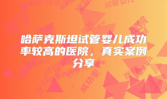 哈萨克斯坦试管婴儿成功率较高的医院，真实案例分享