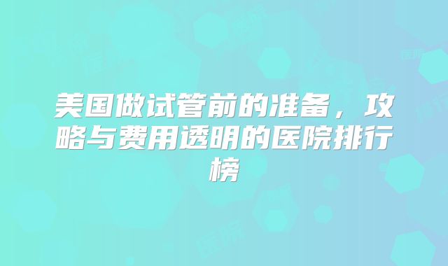 美国做试管前的准备，攻略与费用透明的医院排行榜