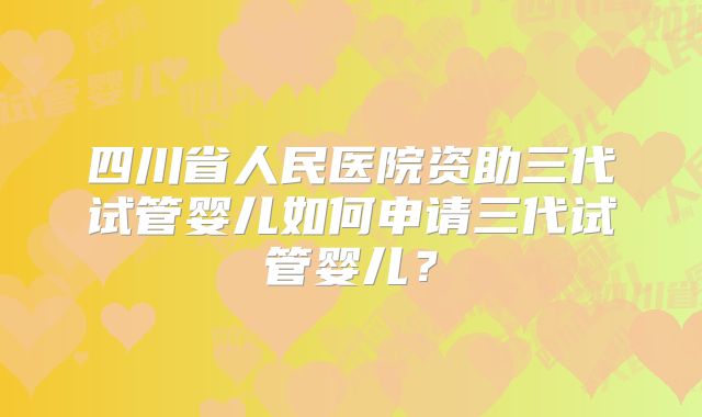 四川省人民医院资助三代试管婴儿如何申请三代试管婴儿？