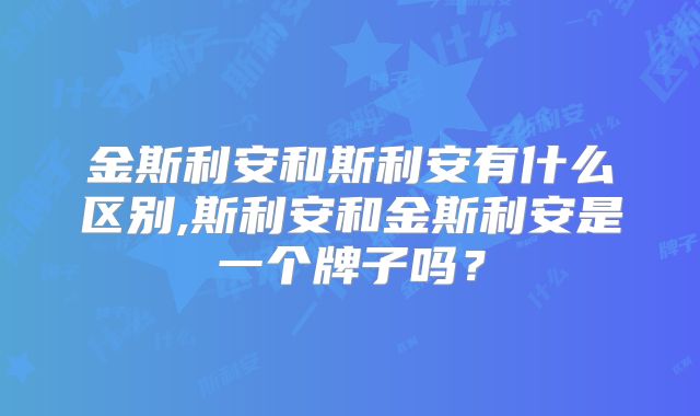 金斯利安和斯利安有什么区别,斯利安和金斯利安是一个牌子吗?