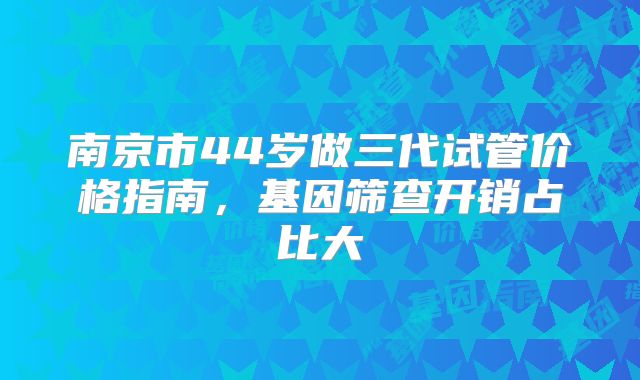 南京市44岁做三代试管价格指南，基因筛查开销占比大