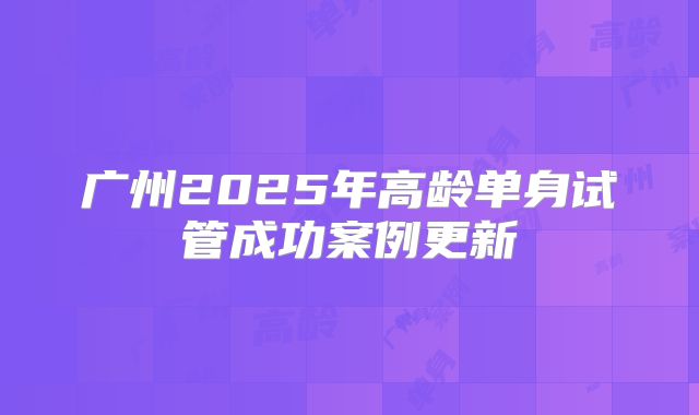 广州2025年高龄单身试管成功案例更新