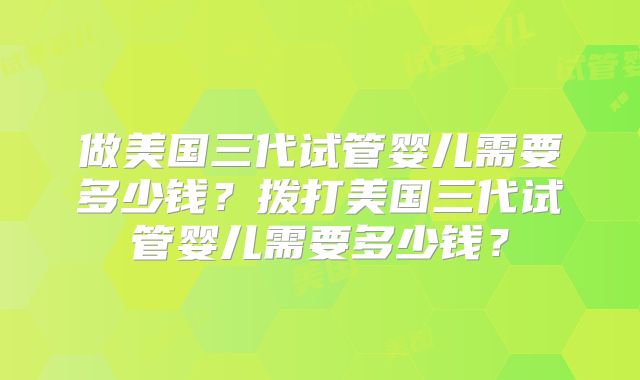 做美国三代试管婴儿需要多少钱？拨打美国三代试管婴儿需要多少钱？