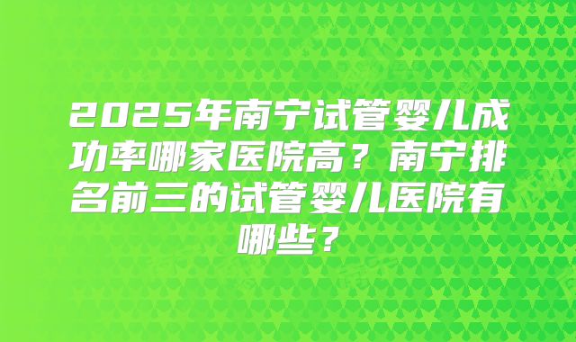 2025年南宁试管婴儿成功率哪家医院高？南宁排名前三的试管婴儿医院有哪些？
