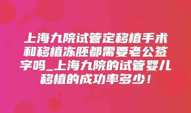 上海九院试管定移植手术和移植冻胚都需要老公签字吗_上海九院的试管婴儿移植的成功率多少！