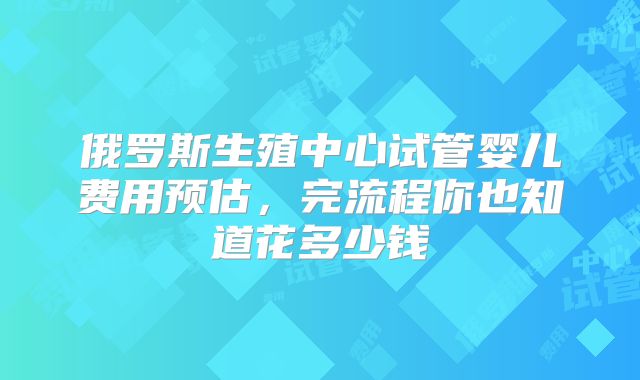 俄罗斯生殖中心试管婴儿费用预估，完流程你也知道花多少钱