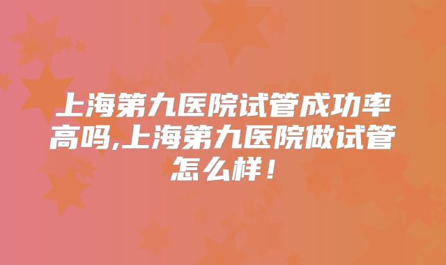 上海第九医院试管成功率高吗,上海第九医院做试管怎么样！