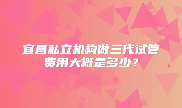 宜昌私立机构做三代试管费用大概是多少？