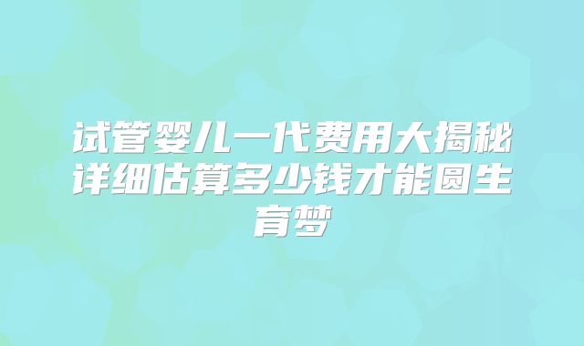 试管婴儿一代费用大揭秘详细估算多少钱才能圆生育梦