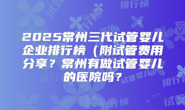 2025常州三代试管婴儿企业排行榜(附试管费用分享?常州有做试管婴儿的医院吗?