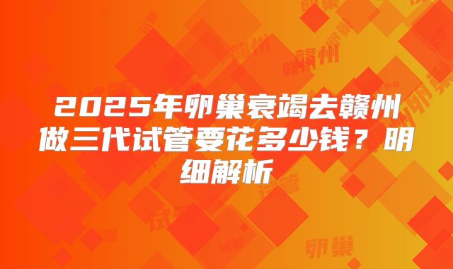 2025年卵巢衰竭去赣州做三代试管要花多少钱？明细解析
